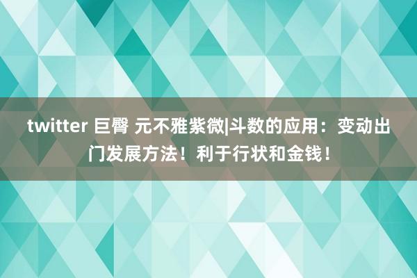 twitter 巨臀 元不雅紫微|斗数的应用：变动出门发展方法！利于行状和金钱！