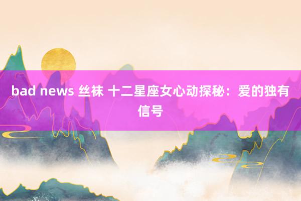 bad news 丝袜 十二星座女心动探秘：爱的独有信号