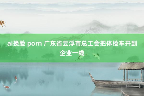 ai换脸 porn 广东省云浮市总工会把体检车开到企业一线