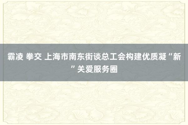 霸凌 拳交 上海市南东街谈总工会构建优质凝“新”关爱服务圈