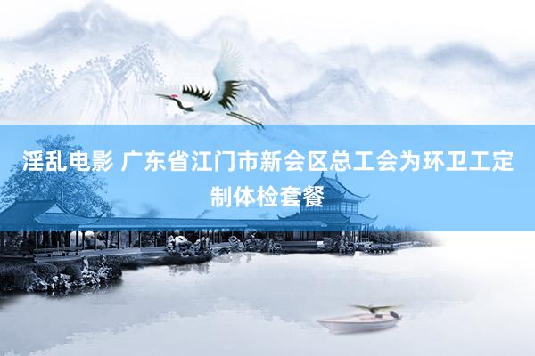 淫乱电影 广东省江门市新会区总工会为环卫工定制体检套餐