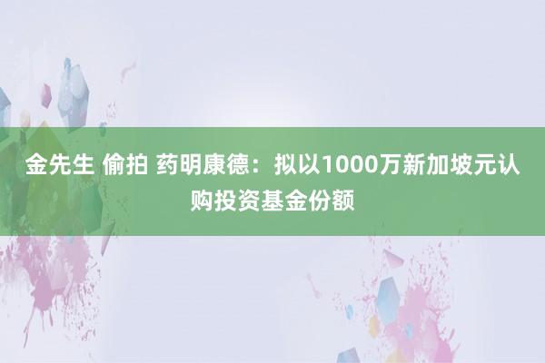 金先生 偷拍 药明康德：拟以1000万新加坡元认购投资基金份额