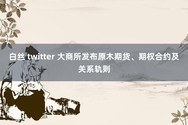 白丝 twitter 大商所发布原木期货、期权合约及关系轨则