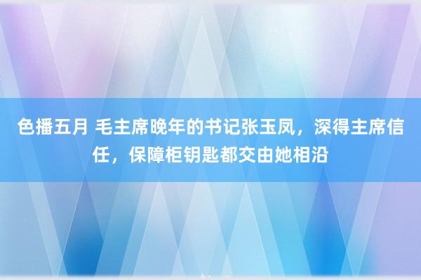 色播五月 毛主席晚年的书记张玉凤，深得主席信任，保障柜钥匙都交由她相沿