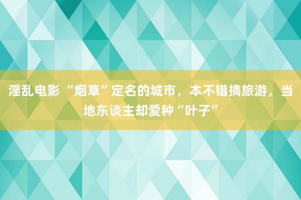 淫乱电影 “烟草”定名的城市，本不错搞旅游，当地东谈主却爱种“叶子”