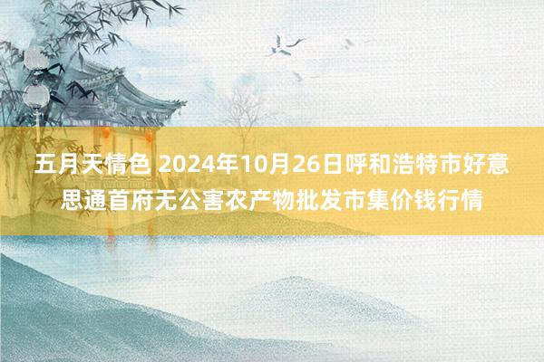 五月天情色 2024年10月26日呼和浩特市好意思通首府无公害农产物批发市集价钱行情