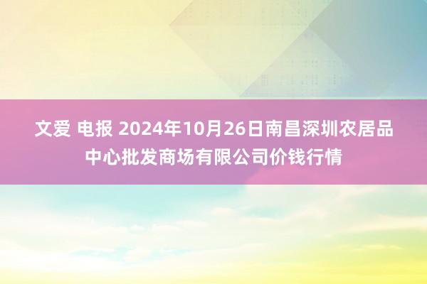 文爱 电报 2024年10月26日南昌深圳农居品中心批发商场有限公司价钱行情