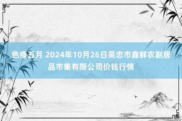 色播五月 2024年10月26日吴忠市鑫鲜农副居品市集有限公司价钱行情