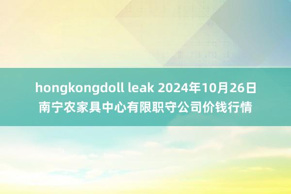 hongkongdoll leak 2024年10月26日南宁农家具中心有限职守公司价钱行情