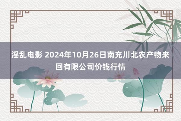 淫乱电影 2024年10月26日南充川北农产物来回有限公司价钱行情