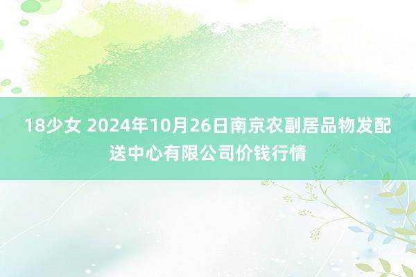 18少女 2024年10月26日南京农副居品物发配送中心有限公司价钱行情