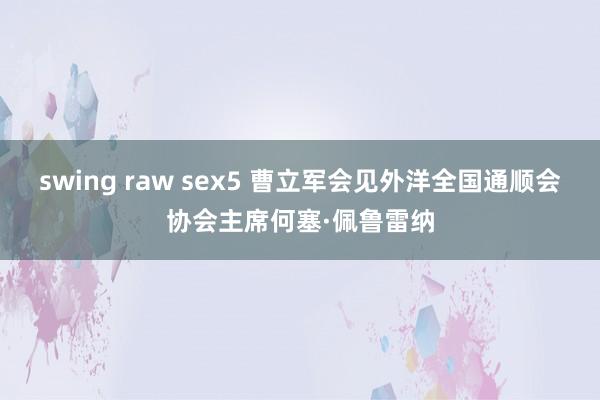 swing raw sex5 曹立军会见外洋全国通顺会协会主席何塞·佩鲁雷纳