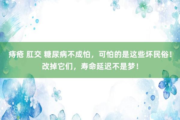 痔疮 肛交 糖尿病不成怕，可怕的是这些坏民俗！改掉它们，寿命延迟不是梦！