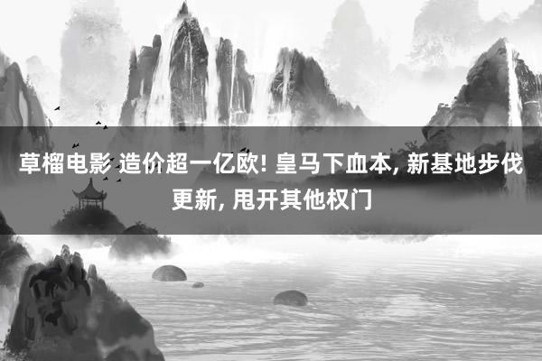 草榴电影 造价超一亿欧! 皇马下血本， 新基地步伐更新， 甩开其他权门