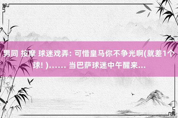 男同 按摩 球迷戏弄: 可惜皇马你不争光啊(就差1个球! )…… 当巴萨球迷中午醒来...