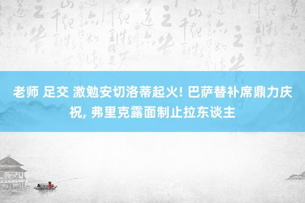 老师 足交 激勉安切洛蒂起火! 巴萨替补席鼎力庆祝， 弗里克露面制止拉东谈主