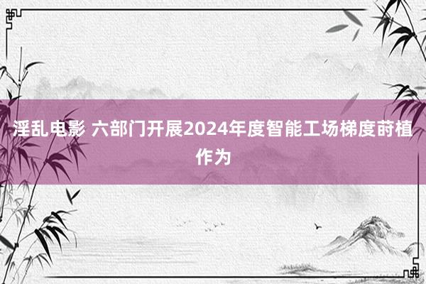 淫乱电影 六部门开展2024年度智能工场梯度莳植作为