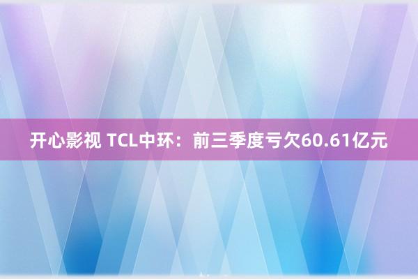 开心影视 TCL中环：前三季度亏欠60.61亿元