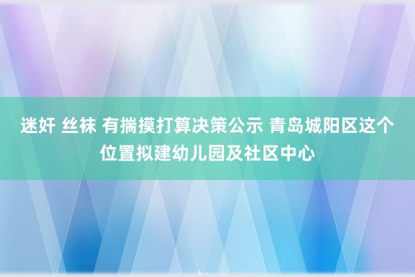 迷奸 丝袜 有揣摸打算决策公示 青岛城阳区这个位置拟建幼儿园及社区中心