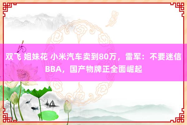 双飞 姐妹花 小米汽车卖到80万，雷军：不要迷信BBA，国产物牌正全面崛起