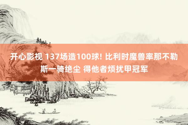 开心影视 137场造100球! 比利时魔兽率那不勒斯一骑绝尘 得他者烦扰甲冠军