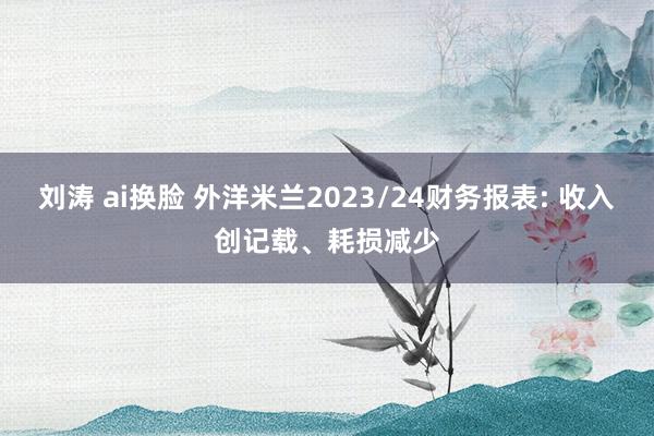 刘涛 ai换脸 外洋米兰2023/24财务报表: 收入创记载、耗损减少