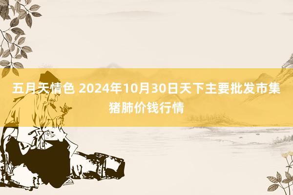 五月天情色 2024年10月30日天下主要批发市集猪肺价钱行情