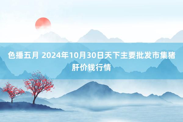 色播五月 2024年10月30日天下主要批发市集猪肝价钱行情