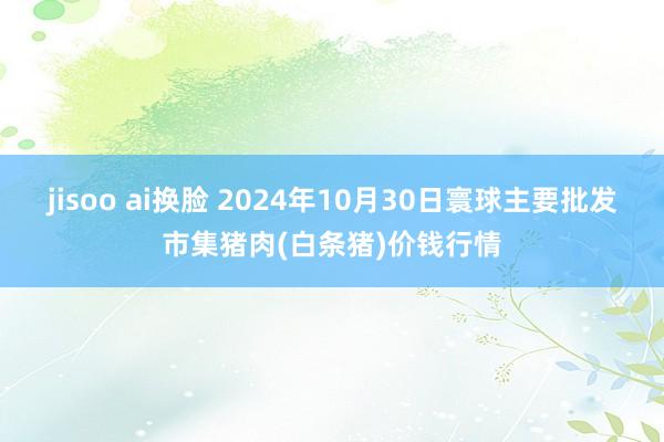 jisoo ai换脸 2024年10月30日寰球主要批发市集猪肉(白条猪)价钱行情