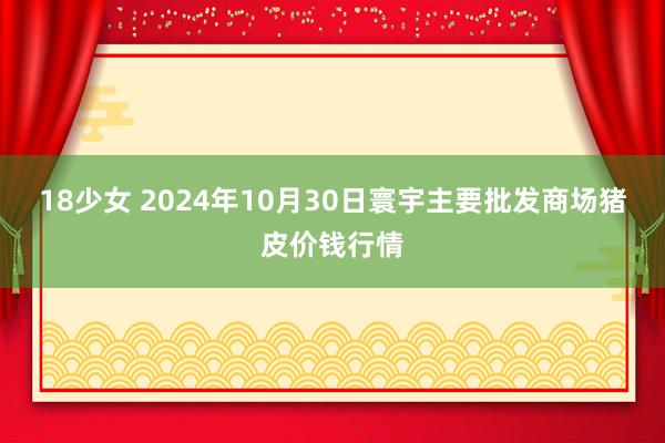 18少女 2024年10月30日寰宇主要批发商场猪皮价钱行情