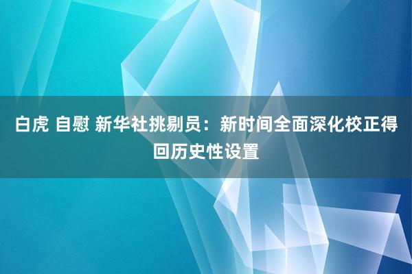 白虎 自慰 新华社挑剔员：新时间全面深化校正得回历史性设置