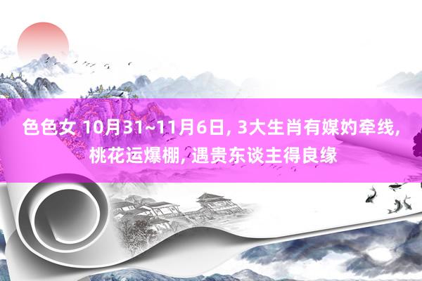 色色女 10月31~11月6日， 3大生肖有媒妁牵线， 桃花运爆棚， 遇贵东谈主得良缘