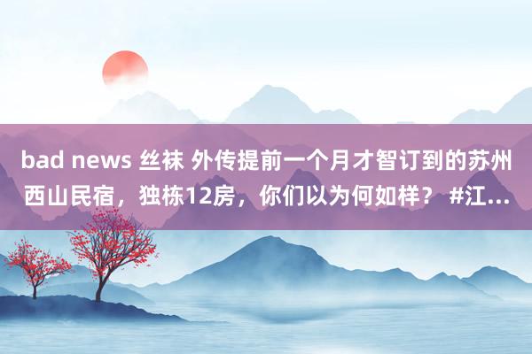 bad news 丝袜 外传提前一个月才智订到的苏州西山民宿，独栋12房，你们以为何如样？ #江...