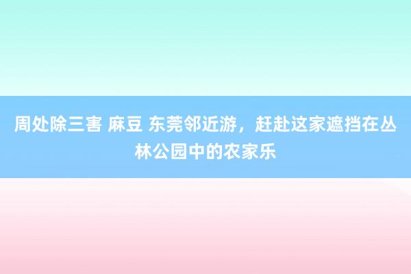 周处除三害 麻豆 东莞邻近游，赶赴这家遮挡在丛林公园中的农家乐