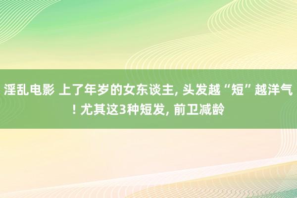 淫乱电影 上了年岁的女东谈主， 头发越“短”越洋气! 尤其这3种短发， 前卫减龄