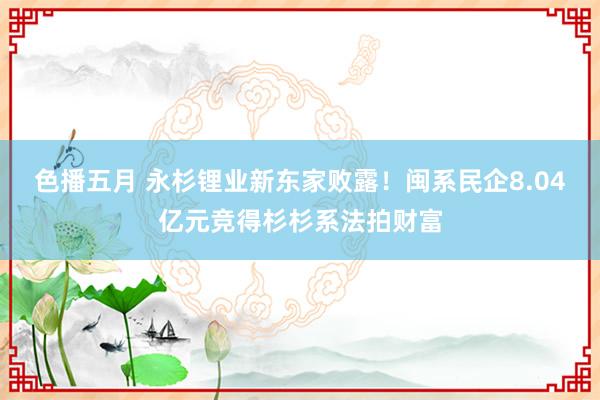 色播五月 永杉锂业新东家败露！闽系民企8.04亿元竞得杉杉系法拍财富