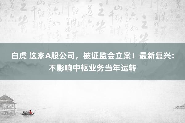 白虎 这家A股公司，被证监会立案！最新复兴：不影响中枢业务当年运转