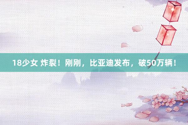 18少女 炸裂！刚刚，比亚迪发布，破50万辆！