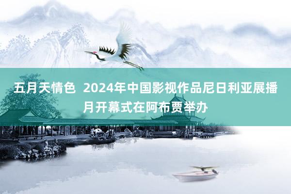 五月天情色  2024年中国影视作品尼日利亚展播月开幕式在阿布贾举办