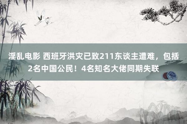 淫乱电影 西班牙洪灾已致211东谈主遭难，包括2名中国公民！4名知名大佬同期失联