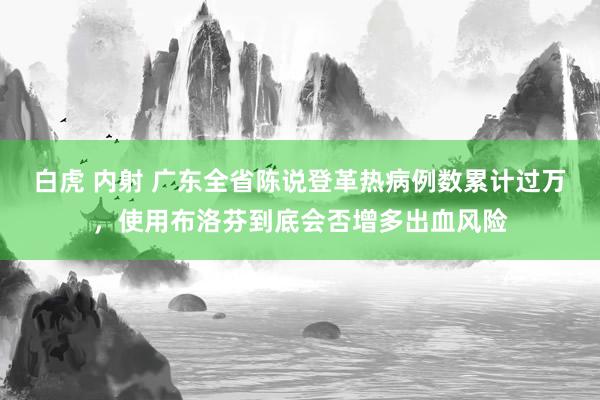 白虎 内射 广东全省陈说登革热病例数累计过万，使用布洛芬到底会否增多出血风险