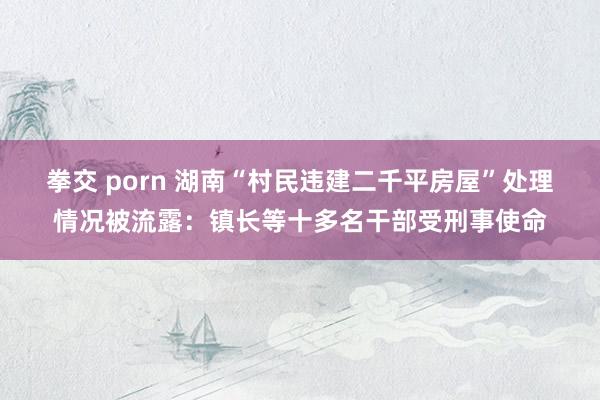 拳交 porn 湖南“村民违建二千平房屋”处理情况被流露：镇长等十多名干部受刑事使命