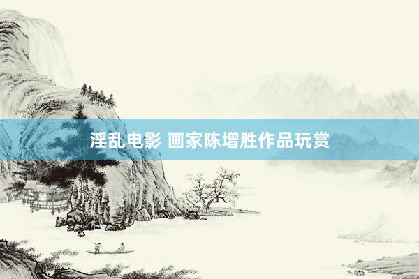 淫乱电影 画家陈增胜作品玩赏