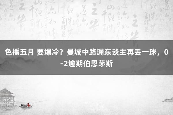 色播五月 要爆冷？曼城中路漏东谈主再丢一球，0-2逾期伯恩茅斯