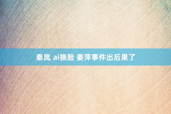 秦岚 ai换脸 姜萍事件出后果了