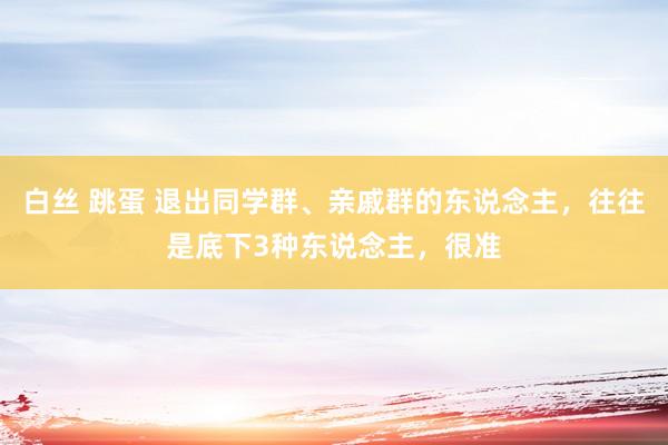 白丝 跳蛋 退出同学群、亲戚群的东说念主，往往是底下3种东说念主，很准