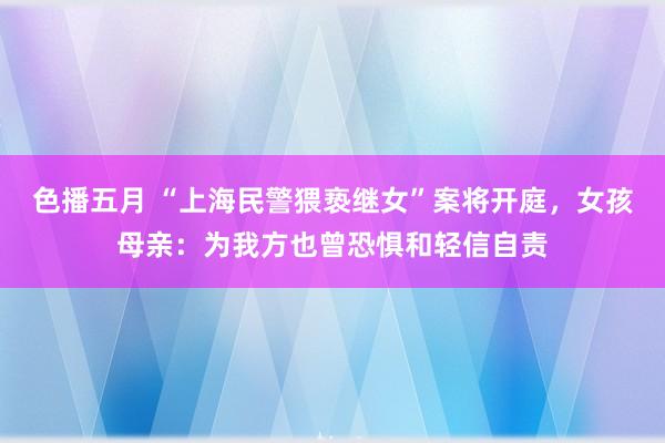 色播五月 “上海民警猥亵继女”案将开庭，女孩母亲：为我方也曾恐惧和轻信自责