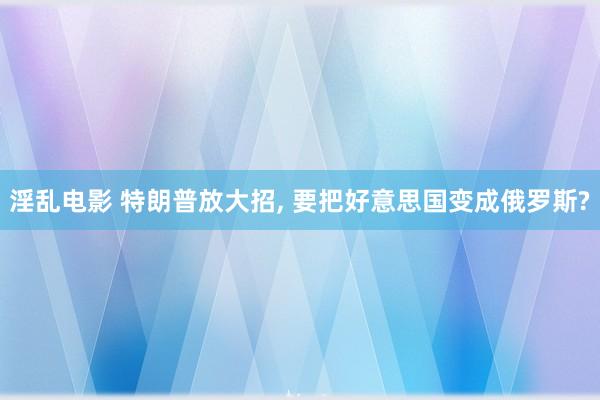 淫乱电影 特朗普放大招， 要把好意思国变成俄罗斯?