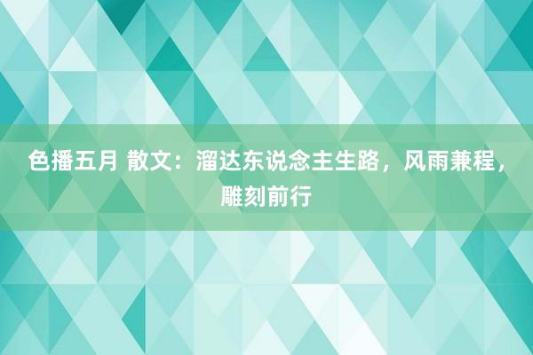 色播五月 散文：溜达东说念主生路，风雨兼程，雕刻前行