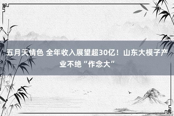 五月天情色 全年收入展望超30亿！山东大模子产业不绝“作念大”